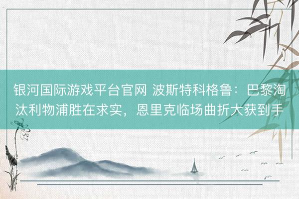 银河国际游戏平台官网 波斯特科格鲁：巴黎淘汰利物浦胜在求实，恩里克临场曲折大获到手
