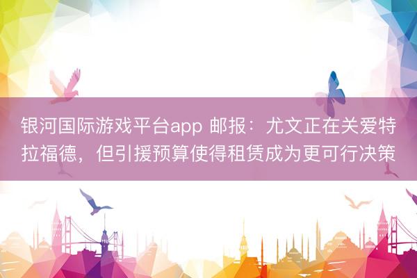 银河国际游戏平台app 邮报：尤文正在关爱特拉福德，但引援预算使得租赁成为更可行决策