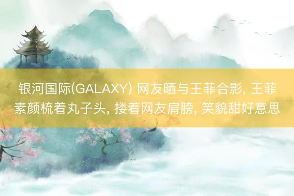 银河国际(GALAXY) 网友晒与王菲合影， 王菲素颜梳着丸子头， 搂着网友肩膀， 笑貌甜好意思