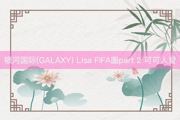 银河国际(GALAXY) Lisa FIFA圖part 2 可可人爱