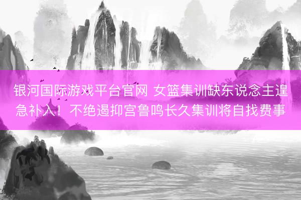 银河国际游戏平台官网 女篮集训缺东说念主遑急补入！不绝遏抑宫鲁鸣长久集训将自找费事