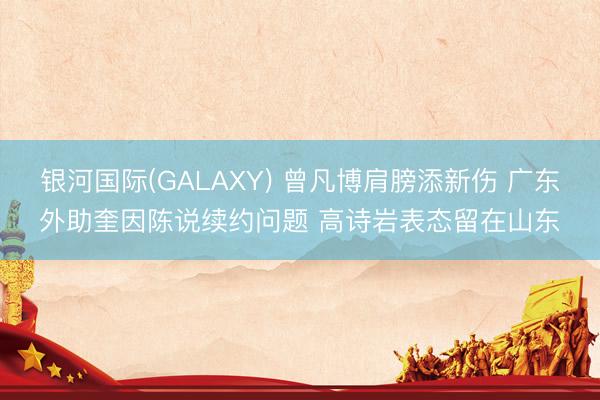 银河国际(GALAXY) 曾凡博肩膀添新伤 广东外助奎因陈说续约问题 高诗岩表态留在山东