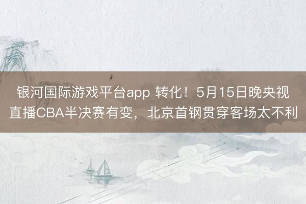 银河国际游戏平台app 转化！5月15日晚央视直播CBA半决赛有变，北京首钢贯穿客场太不利