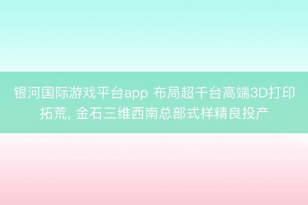 银河国际游戏平台app 布局超千台高端3D打印拓荒， 金石三维西南总部式样精良投产