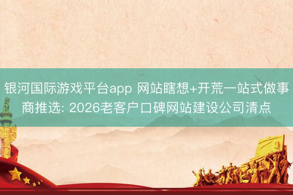 银河国际游戏平台app 网站瞎想+开荒一站式做事商推选: 2026老客户口碑网站建设公司清点