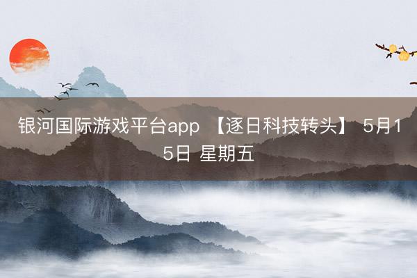 银河国际游戏平台app 【逐日科技转头】 5月15日 星期五