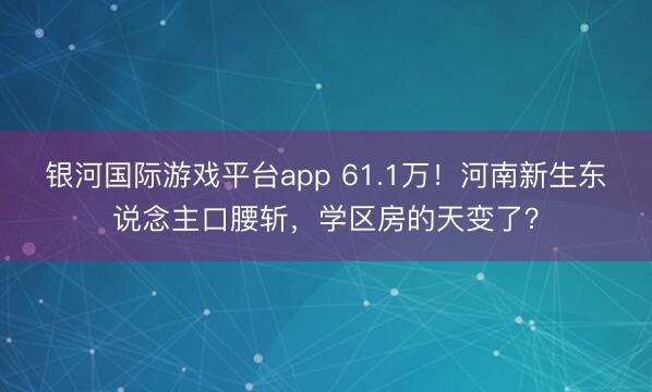 银河国际游戏平台app 61.1万！河南新生东说念主口腰斩，学区房的天变了？