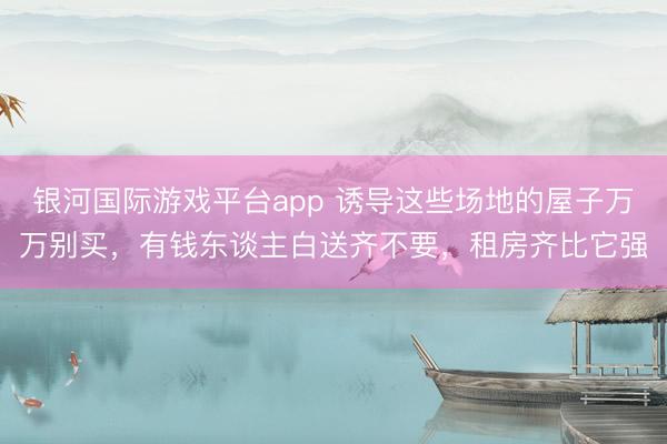 银河国际游戏平台app 诱导这些场地的屋子万万别买,有钱东谈主白送齐不要,租房齐比它强