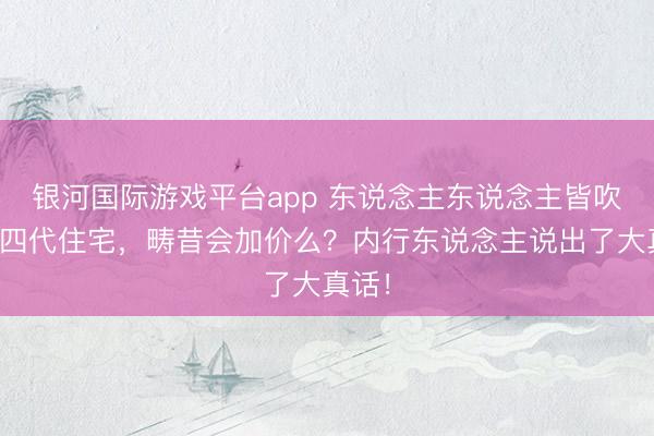 银河国际游戏平台app 东说念主东说念主皆吹的第四代住宅，畴昔会加价么？内行东说念主说出了大真话！