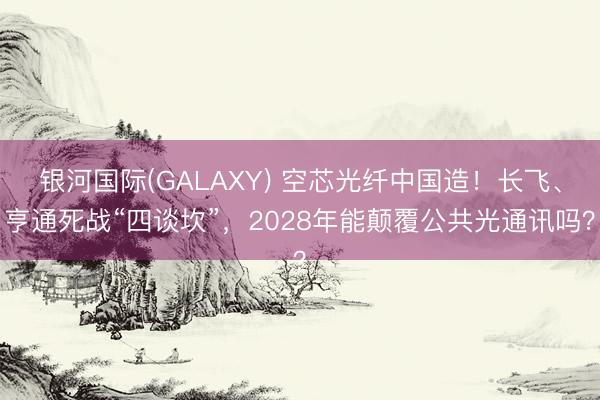 银河国际(GALAXY) 空芯光纤中国造！长飞、亨通死战“四谈坎”，2028年能颠覆公共光通讯吗？