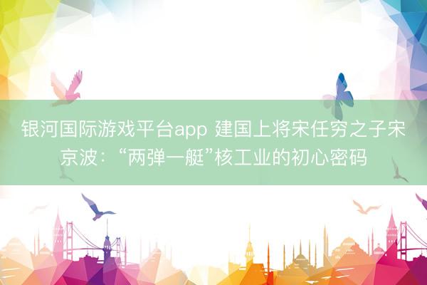 银河国际游戏平台app 建国上将宋任穷之子宋京波：“两弹一艇”核工业的初心密码