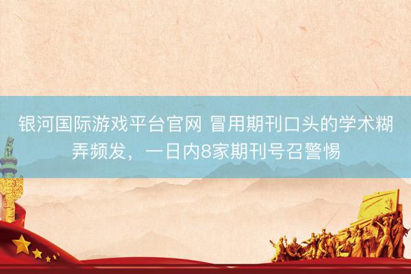 银河国际游戏平台官网 冒用期刊口头的学术糊弄频发，一日内8家期刊号召警惕