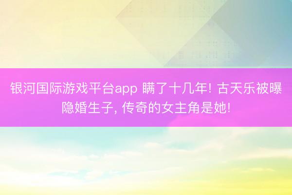 银河国际游戏平台app 瞒了十几年! 古天乐被曝隐婚生子， 传奇的女主角是她!