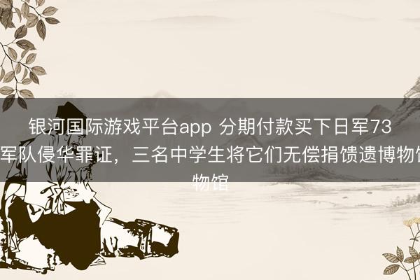银河国际游戏平台app 分期付款买下日军731军队侵华罪证，三名中学生将它们无偿捐馈遗博物馆