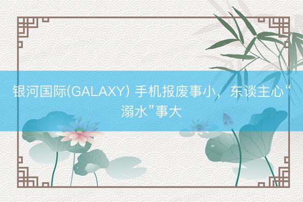 银河国际(GALAXY) 手机报废事小，东谈主心“溺水”事大