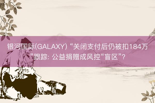 银河国际(GALAXY) “关闭支付后仍被扣184万”跟踪: 公益捐赠成风控“盲区”?