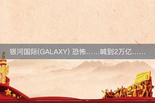 银河国际(GALAXY) 恐怖……喊到2万亿……