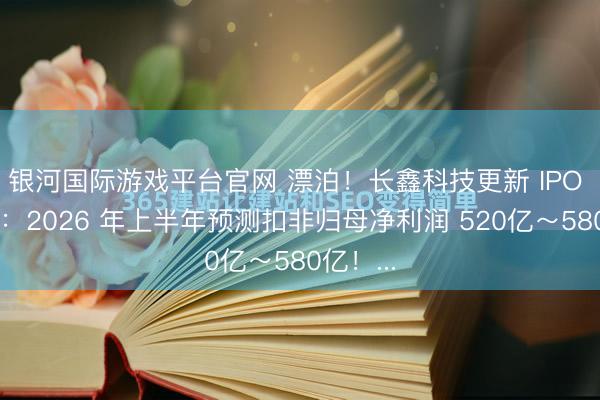 银河国际游戏平台官网 漂泊！长鑫科技更新 IPO 证实书：2026 年上半年预测扣非归母净利润 520亿～580亿！...