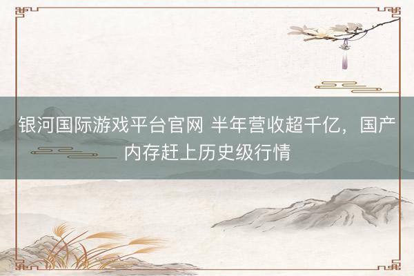 银河国际游戏平台官网 半年营收超千亿，国产内存赶上历史级行情
