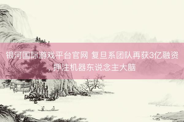 银河国际游戏平台官网 复旦系团队再获3亿融资, 押注机器东说念主大脑