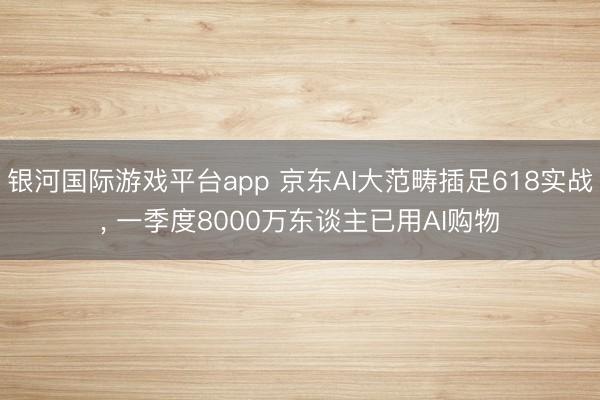 银河国际游戏平台app 京东AI大范畴插足618实战， 一季度8000万东谈主已用AI购物