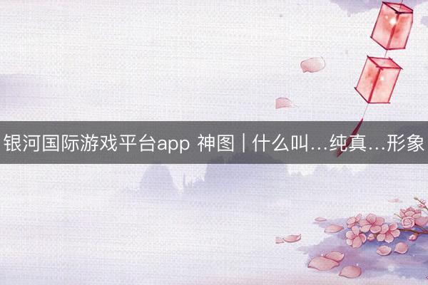 银河国际游戏平台app 神图 | 什么叫…纯真…形象