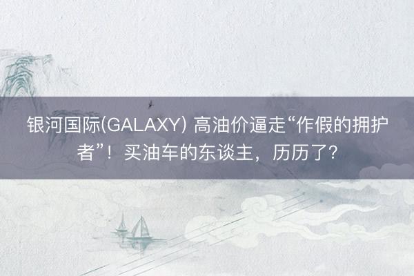 银河国际(GALAXY) 高油价逼走“作假的拥护者”！买油车的东谈主，历历了？