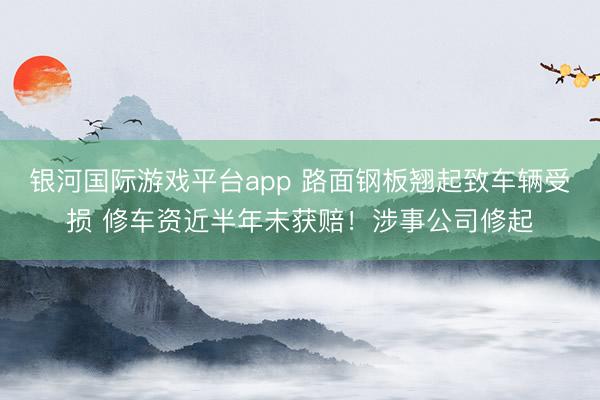 银河国际游戏平台app 路面钢板翘起致车辆受损 修车资近半年未获赔！涉事公司修起