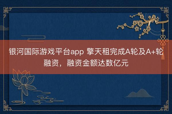 银河国际游戏平台app 擎天租完成A轮及A+轮融资，融资金额达数亿元