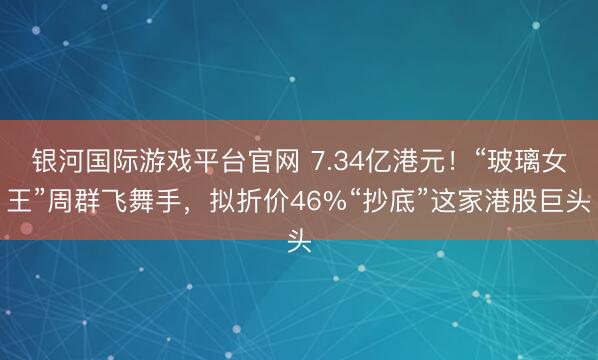 银河国际游戏平台官网 7.34亿港元!“玻璃女王”周群飞舞手,拟折价46%“抄底”这家港股巨头