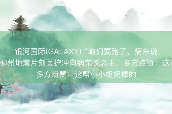 银河国际(GALAXY) “咱们要跑了，病东说念主若何办！”柳州地震片刻医护冲向病东说念主，多方点赞：这帮小小姐挺棒的