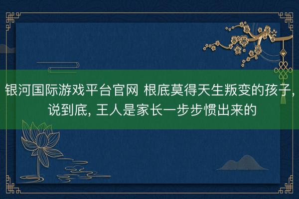 银河国际游戏平台官网 根底莫得天生叛变的孩子， 说到底， 王人是家长一步步惯出来的