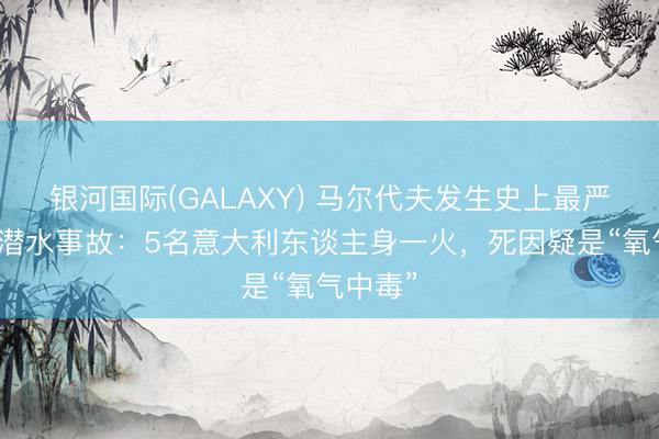 银河国际(GALAXY) 马尔代夫发生史上最严重单次潜水事故：5名意大利东谈主身一火，死因疑是“氧气中毒”