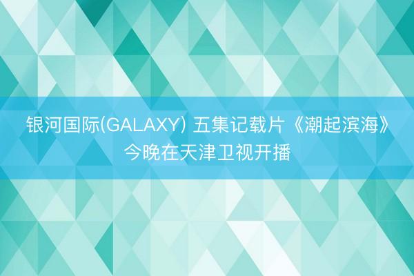 银河国际(GALAXY) 五集记载片《潮起滨海》今晚在天津卫视开播