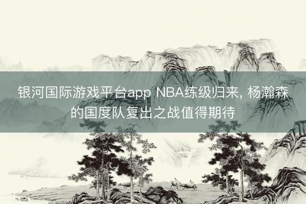 银河国际游戏平台app NBA练级归来， 杨瀚森的国度队复出之战值得期待
