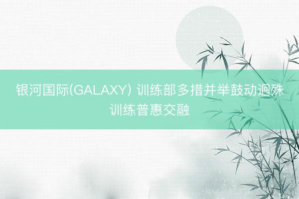银河国际(GALAXY) 训练部多措并举鼓动迥殊训练普惠交融