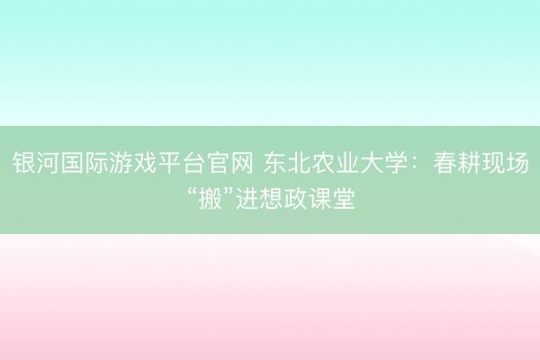 银河国际游戏平台官网 东北农业大学：春耕现场“搬”进想政课堂
