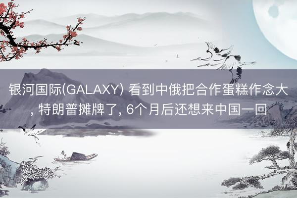 银河国际(GALAXY) 看到中俄把合作蛋糕作念大， 特朗普摊牌了， 6个月后还想来中国一回