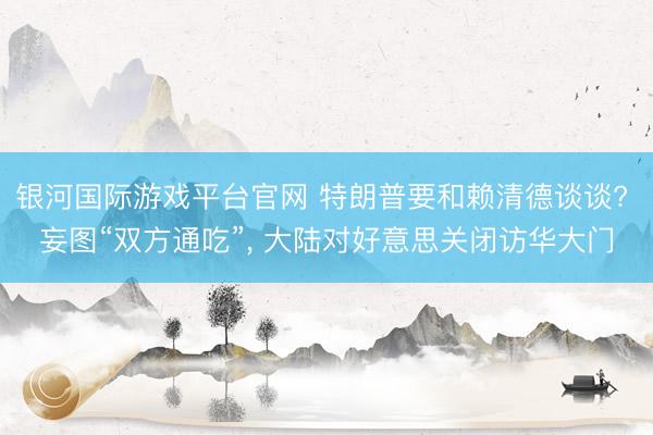 银河国际游戏平台官网 特朗普要和赖清德谈谈? 妄图“双方通吃”， 大陆对好意思关闭访华大门