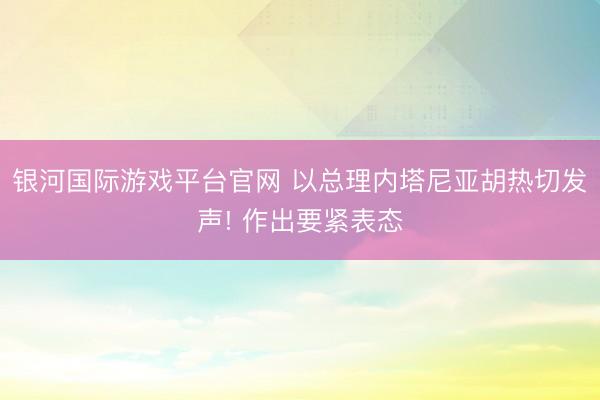 银河国际游戏平台官网 以总理内塔尼亚胡热切发声! 作出要紧表态