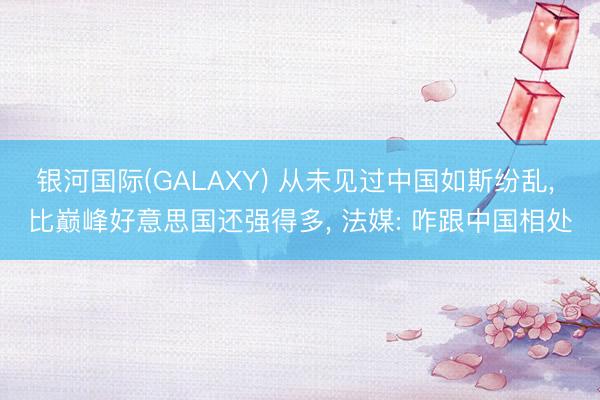 银河国际(GALAXY) 从未见过中国如斯纷乱， 比巅峰好意思国还强得多， 法媒: 咋跟中国相处
