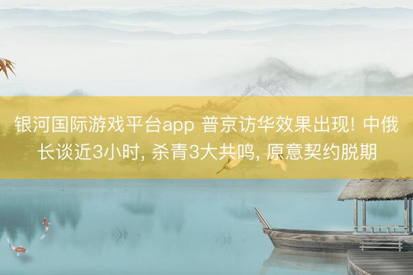 银河国际游戏平台app 普京访华效果出现! 中俄长谈近3小时， 杀青3大共鸣， 原意契约脱期