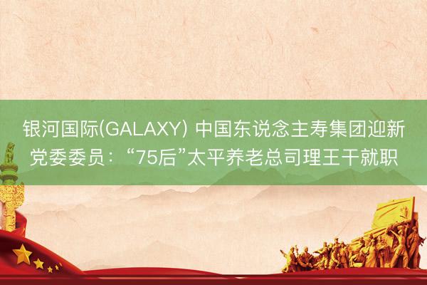 银河国际(GALAXY) 中国东说念主寿集团迎新党委委员：“75后”太平养老总司理王干就职
