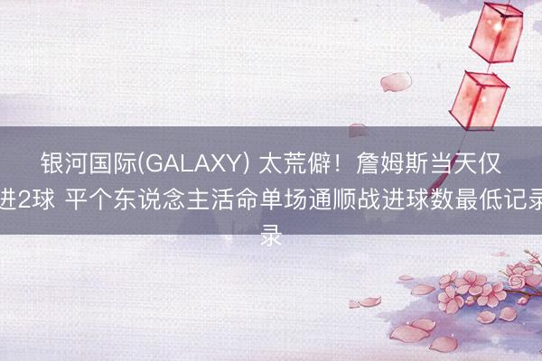 银河国际(GALAXY) 太荒僻！詹姆斯当天仅进2球 平个东说念主活命单场通顺战进球数最低记录