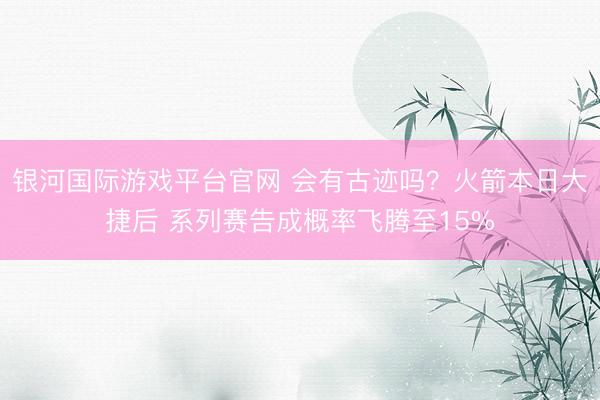 银河国际游戏平台官网 会有古迹吗？火箭本日大捷后 系列赛告成概率飞腾至15%