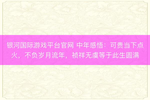 银河国际游戏平台官网 中年感悟：可贵当下点火，不负岁月流年，祯祥无虞等于此生圆满