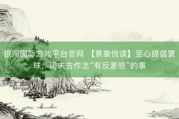 银河国际游戏平台官网 【景象悦读】至心提倡寰球，周末去作念“有反差感”的事