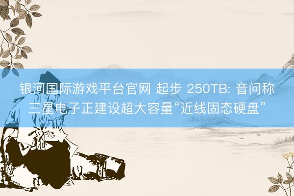 银河国际游戏平台官网 起步 250TB: 音问称三星电子正建设超大容量“近线固态硬盘”