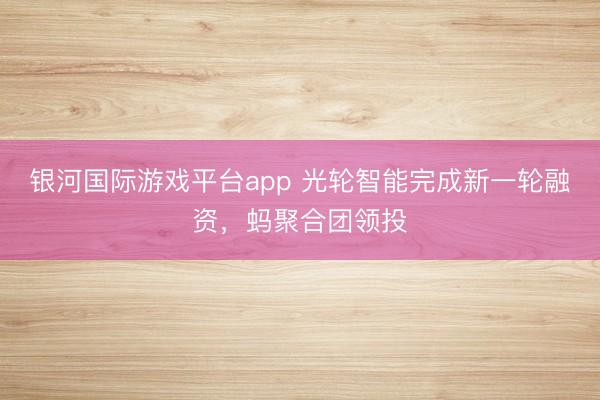 银河国际游戏平台app 光轮智能完成新一轮融资，蚂聚合团领投