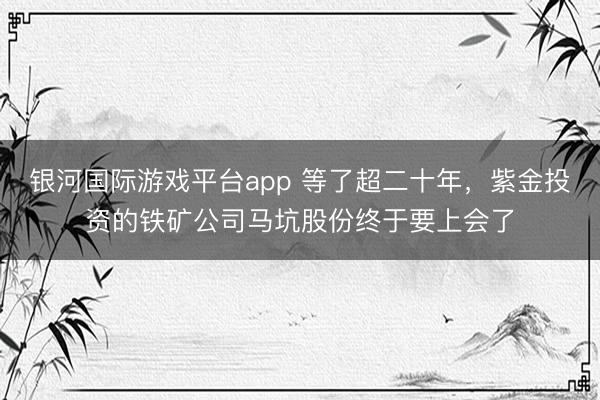 银河国际游戏平台app 等了超二十年,紫金投资的铁矿公司马坑股份终于要上会了